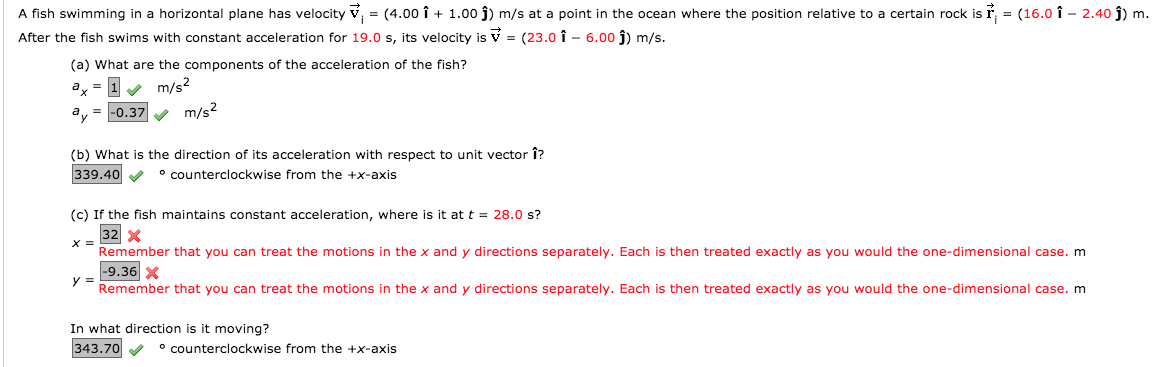 A fish swimming in a horizontal plane has velocity v, = (4.00 î + 1.00 j) m/s at a point in the ocean where the position relative to a certain rock is ř, = (16.0 î - 2.40 j) m.
After the fish swims with constant acceleration for 19.0 s, its velocity is V = (23.0 î – 6.00 j) m/s.
(a) What are the components of the acceleration of the fish?
ax = 1 m/s²
m/s2
|-0.37
(b) What is the direction of its acceleration with respect to unit vector î?
339.40 V
° counterclockwise from the +x-axis
(c) If the fish maintains constant acceleration, where is it at t = 28.0 s?
32 x
X =
Remember that you can treat the motions in the x and y directions separately. Each is then treated exactly as you would the one-dimensional case. m
-9.36 X
y
Remember that you can treat the motions in the x and y directions separately. Each is then treated exactly as you would the one-dimensional case. m
In what direction is it moving?
343.70
° counterclockwise from the +x-axis
