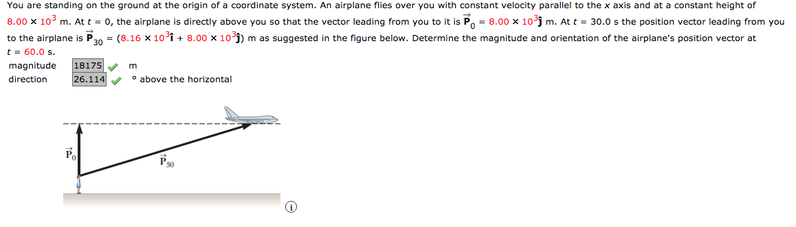 You are standing on the ground at the origin of a coordinate system. An airplane flies over you with constant velocity parallel to the x axis and at a constant height of
8.00 x 10° m. At t = 0, the airplane is directly above you so that the vector leading from you to it is
= 8.00 x 10³j m. At t = 30.0 s the position vector leading from you
to the airplane is P20 = (8.16 x 10î + 8.00 x 10j) m as suggested in the figure below. Determine the magnitude and orientation of the airplane's position vector at
t = 60.0 s.
magnitude
18175
direction
26.114
o above the horizontal
P
P30
