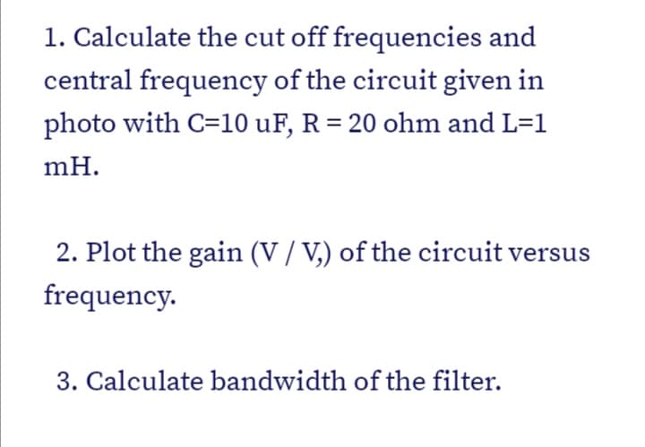 1. Calculate the cut off frequencies and
central frequency of the circuit given in
photo with C=10 uF, R = 20 ohm and L=1
mH.
2. Plot the gain (V / V,) of the circuit versus
frequency.
3. Calculate bandwidth of the filter.
