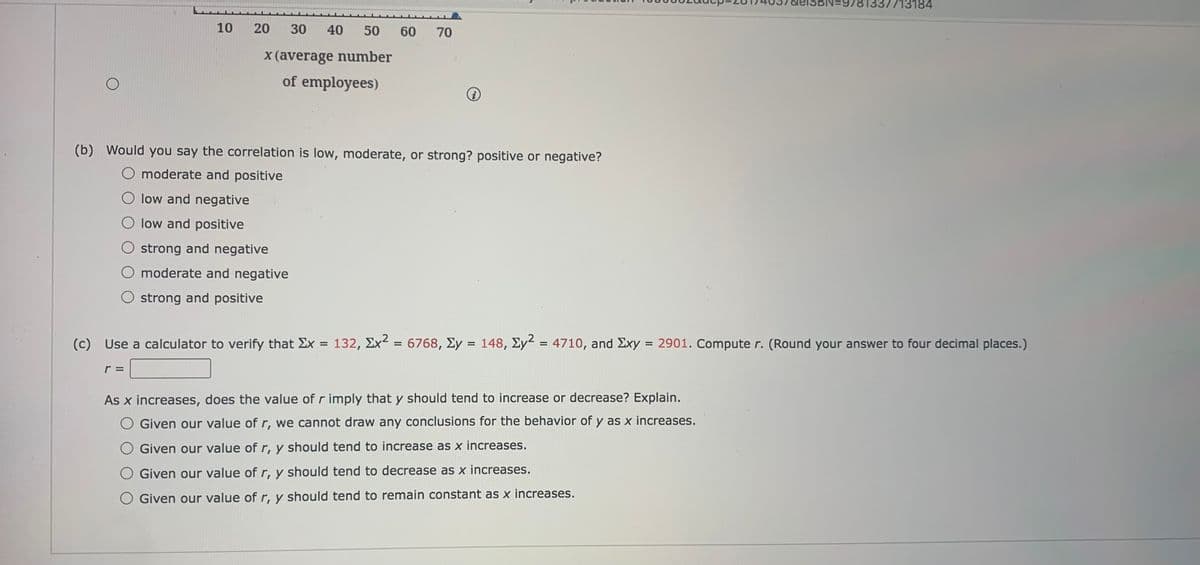 7713184
10
20
30
40
50
60
70
X(average number
of employees)
(b) Would you say the correlation is low, moderate, or strong? positive or negative?
O moderate and positive
O low and negative
O low and positive
O strong and negative
O moderate and negative
O strong and positive
(c)
Use a calculator to verify that Ex = 132, Ex2
6768, Ey = 148,
Ey?
4710, and Exy = 2901. Compute r. (Round your answer to four decimal places.)
%3D
%3D
%3D
r =
As x increases, does the value of r imply that y should tend to increase or decrease? Explain.
O Given our value of r, we cannot draw any conclusions for the behavior of y as x increases.
O Given our value of r, y should tend to increase as x increases.
Given our value of r, y should tend to decrease as x increases.
Given our value of r, y should tend to remain constant as x increases.
