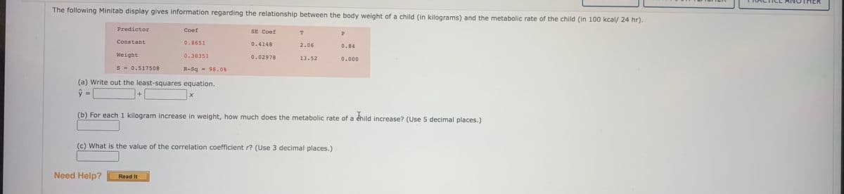 The following Minitab display gives information regarding the relationship between the body weight of a child (in kilograms) and the metabolic rate of the child (in 100 kcal/ 24 hr).
Predictor
Coef
SE Coef
P
Constant
0.8651
0.4148
2.06
0.84
Weight
0.38351
0.02978
13.52
0.000
S = 0.517508
R-Sq = 98.0%
(a) Write out the least-squares equation.
%3D
+
(b) For each 1 kilogram increase in weight, how much does the metabolic rate of a éhild increase? (Use 5 decimal places.)
(c) What is the value of the correlation coefficient r? (Use 3 decimal places.)
Need Help?
Read It
