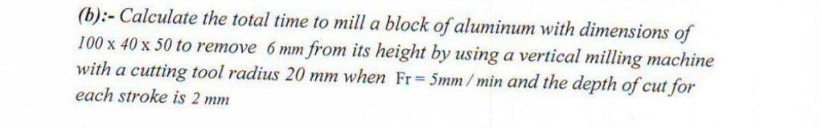 (b):- Calculate the total time to mill a block of aluminum with dimensions of
100 x 40 x 50 to remove 6 mm from its height by using a vertical milling machine
with a cutting tool radius 20 mm when Fr 5mm/min and the depth of cut for
each stroke is 2 mm
%3D
