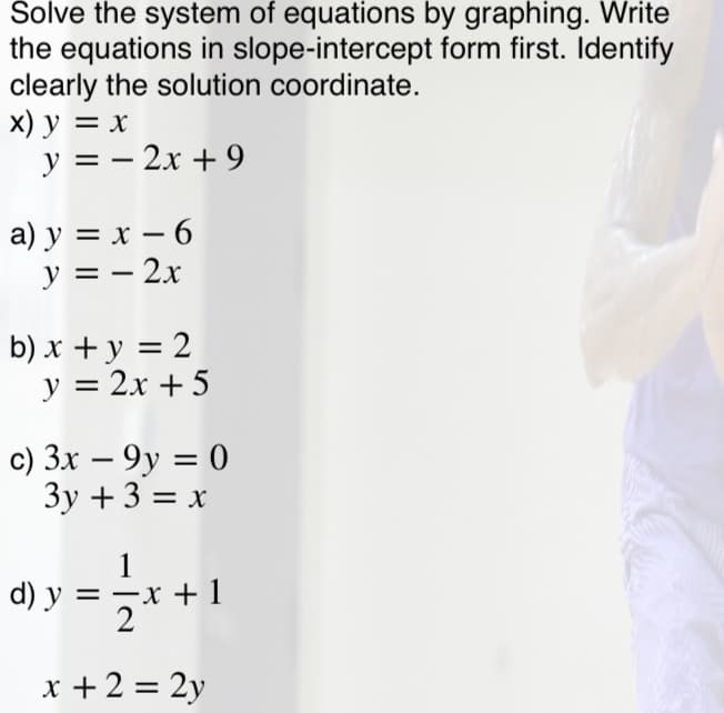 Solve the system of equations by graphing. Write
the equations in slope-intercept form first. Identify
clearly the solution coordinate.
х) у %3D х
y = – 2x + 9
a) y = x – 6
y = – 2x
b) x + y = 2
y = 2x + 5
c) 3x – 9y = 0
3y + 3 = x
%3D
1
d) y = -x +1
+ 1
x + 2 = 2y
