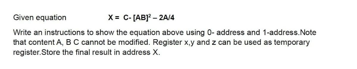 Given equation
X = C- [AB]? – 2A/4
Write an instructions to show the equation above using 0- address and 1-address.Note
that content A, BC cannot be modified. Register x,y and z can be used as temporary
register.Store the final result in address X.
