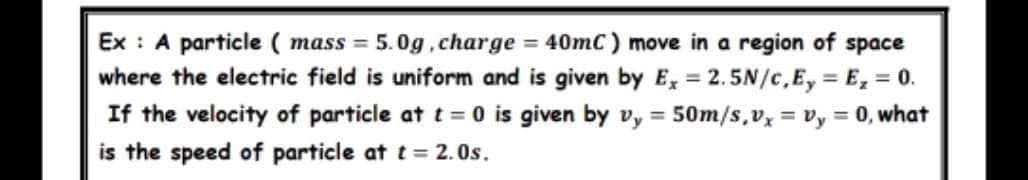 Ex : A particle ( mass = 5.0g, charge = 40mC ) move in a region of space
where the electric field is uniform and is given by E, = 2.5N/c,Ey = E, = 0.
If the velocity of particle at t 0 is given by vy =
%3!
50m/s,v = v,y = 0, what
is the speed of particle at t= 2. Os.
