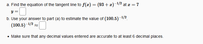 a. Find the equation of the tangent line to f(x) = (93 + x)-1/2 at æ = 7
y =
b. Use your answer to part (a) to estimate the value of (100.5)-1/2
(100.5)–1/2
• Make sure that any decimal values entered are accurate to at least 6 decimal places.
