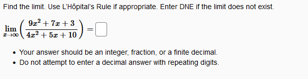 Find the limit. Use L'Hôpital's Rule if appropriate. Enter DNE if the limit does not exist.
922 + 7z + 3
lim
I-100 4x2 + 5x + 10
• Your answer should be an integer, fraction, or a finite decimal.
• Do not attempt to enter a decimal answer with repeating digits.
