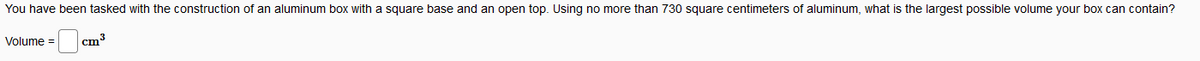 You have been tasked with the construction of an aluminum box with a square base and an open top. Using no more than 730 square centimeters of aluminum, what is the largest possible volume your box can contain?
Volume =
