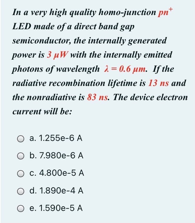 In a very high quality homo-junction pn*
LED made of a direct band gap
semiconductor, the internally generated
power is 3 µW with the internally emitted
photons of wavelength 2 = 0.6 µm. If the
%3D
radiative recombination lifetime is 13 ns and
the nonradiative is 83 ns. The device electron
current will be:
О а. 1.255е-6 А
b. 7.980e-6 A
с. 4.800е-5 А
d. 1.890e-4 A
е. 1.590е-5 А
