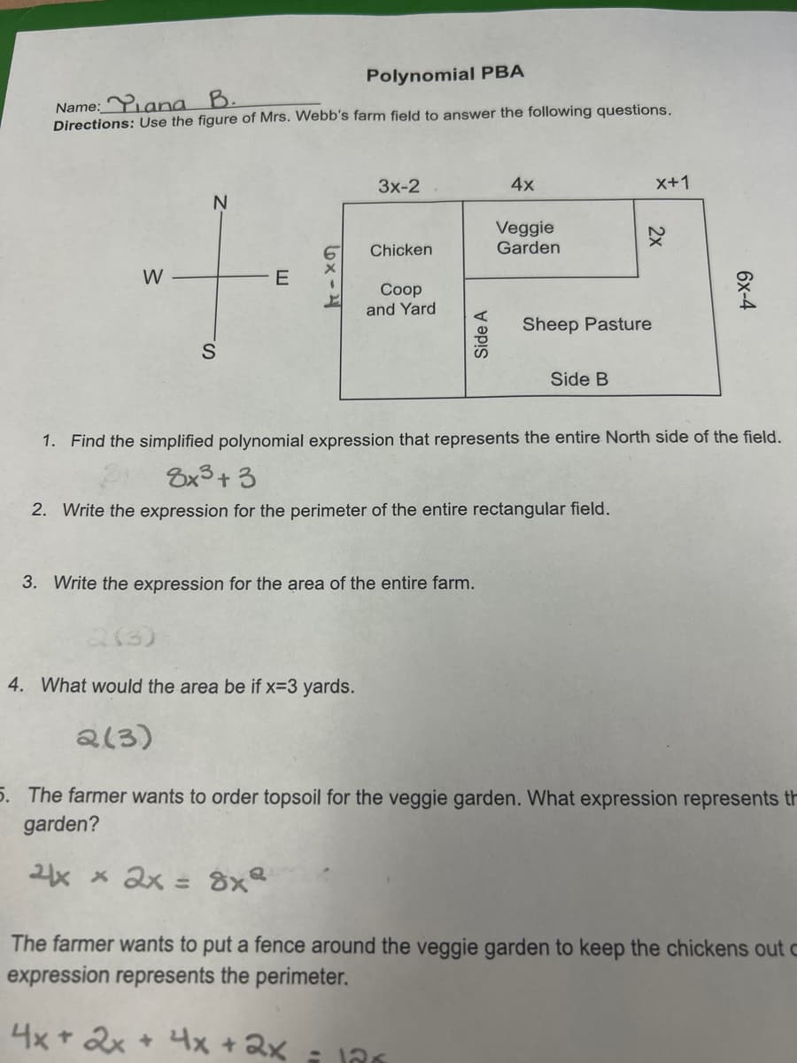 Polynomial PBA
B.
Name: Yana
Directions: Use the figure of Mrs. Webb's farm field to answer the following questions.
W
N
S
E
6x-4
(3)
4. What would the area be if x=3 yards.
2(3)
3x-2
Chicken
Coop
and Yard
3. Write the expression for the area of the entire farm.
4x + 2x + 4x + 2x
4x
Veggie
Garden
= 12x
Sheep Pasture
Side B
1. Find the simplified polynomial expression that represents the entire North side of the field.
8x³+3
2. Write the expression for the perimeter of the entire rectangular field.
X+1
2x
6x-4
5. The farmer wants to order topsoil for the veggie garden. What expression represents th
garden?
2x x 2x = 8x²
The farmer wants to put a fence around the veggie garden to keep the chickens out c
expression represents the perimeter.