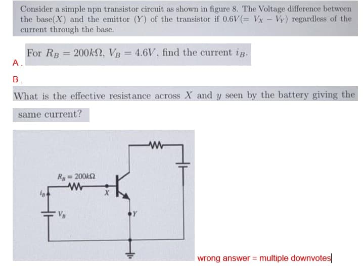 Consider a simple npn transistor circuit as shown in figure 8. The Voltage difference between
the base(X) and the emittor (Y) of the transistor if 0.6V(= Vx - Vy) regardless of the
current through the base.
For RB 200KN, VB = 4.6V, find the current iB.
%3D
A.
в.
What is the effective resistance across X and y seen by the battery giving the
same current?
R=200k2
wrong answer = multiple downvotes
