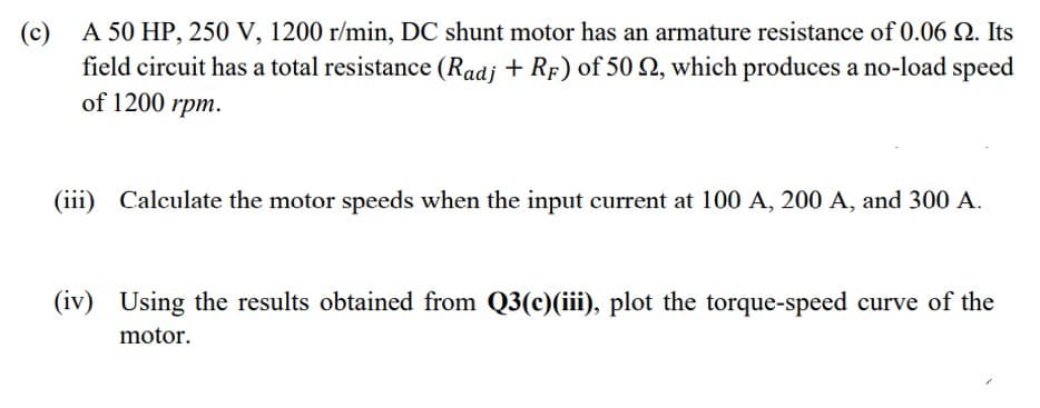 (c) A 50 HP, 250 V, 1200 r/min, DC shunt motor has an armature resistance of 0.06 N. Its
field circuit has a total resistance (Radj + RF) of 50 N, which produces a no-load speed
of 1200 rpm.
(iii)
Calculate the motor speeds when the input current at 100 A, 200 A, and 300 A.
(iv) Using the results obtained from Q3(c)(iii), plot the torque-speed curve of the
motor.
