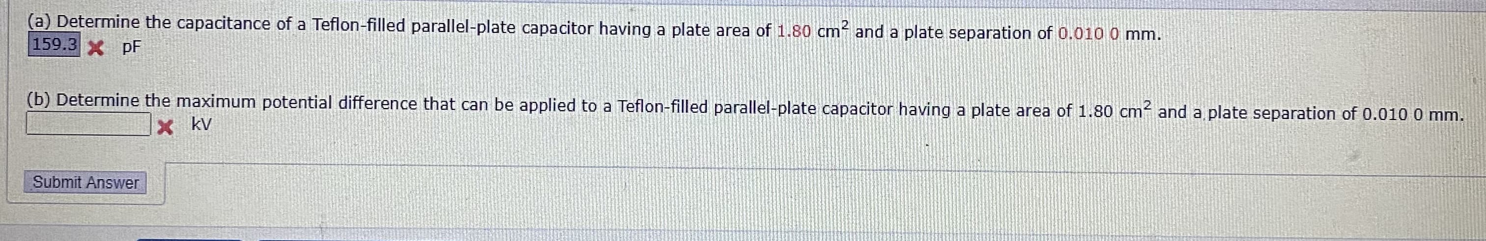 (a) Determine the capacitance of a Teflon-filled parallel-plate capacitor having a plate area of 1.80 cm and a plate separation of 0.010 0 mm.
159.3X pF
(b) Determine the maximum potential difference that can be applied to a Teflon-filled parallel-plate capacitor having a plate area of 1.80 cm and a plate separation of 0.010 0 mm.
X kv
