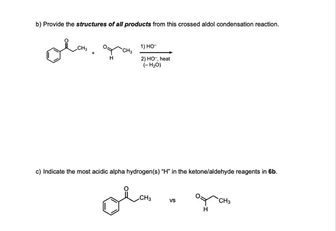 b) Provide the structures of all products from this crossed aldol condensation reaction.
ola.g
CH3
1) НО-
CH3
2) HO, heat
(- H2O)
c) Indicate the most acidic alpha hydrogen(s) "H" in the ketone/aldehyde reagents in 6b.
CH3
Vs
CH3
H
