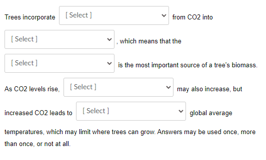 Trees incorporate
[
[ Select ]
from CO2 into
[ Select ]
which means that the
[ Select ]
v is the most important source of a tree's biomass.
As CO2 levels rise,
[ Select ]
may also increase, but
[ Select ]
global average
increased CO2 leads to
temperatures, which may limit where trees can grow. Answers may be used once, more
than once, or not at all.
