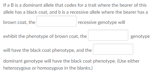 If a B is a dominant allele that codes for a trait where the bearer of this
allele has a black coat, and b is a recessive allele where the bearer has a
brown coat, the
recessive genotype will
exhibit the phenotype of brown coat, the
genotype
will have the black coat phenotype, and the
dominant genotype will have the black coat phenotype. (Use either
heterozygous or homozygous in the blanks.)
