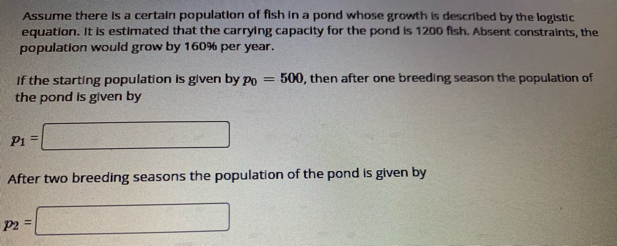 Assume there is a certain population of fish in a pond whose growth is described by the logistic
equation. It is estimated that the carrying capacity for the pond is 1200 fish. Absent constraints, the
population would grow by 160% per year.
If the starting population is glven by po
the pond is given by
500, then after one breeding season the population of
P1 =
After two breeding seasons the population of the pond is given by
P2 D
