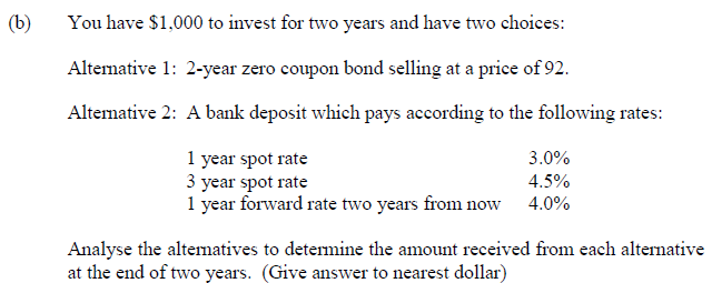 (b)
You have $1,000 to invest for two years and have two choices:
Altemative 1: 2-year zero coupon bond selling at a price of 92.
Altemative 2: A bank deposit which pays according to the following rates:
1 year spot rate
3 year spot rate
1 year forward rate two years from now
3.0%
4.5%
4.0%
Analyse the altematives to determine the amount received from each alternative
at the end of two years. (Give answer to nearest dollar)
