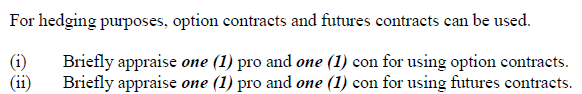 For hedging purposes, option contracts and futures contracts can be used.
(i)
(ii)
Briefly appraise one (1) pro and one (1) con for using option contracts.
Briefly appraise one (1) pro and one (1) con for using futures contracts.
