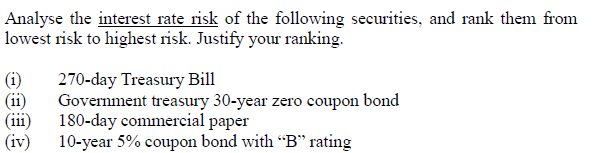 Analyse the interest rate risk of the following securities, and rank them from
lowest risk to highest risk. Justify your ranking.
(i)
(ii)
(iii)
(iv)
270-day Treasury Bill
Government treasury 30-year zero coupon bond
180-day commercial paper
10-year 5% coupon bond with "B" rating
