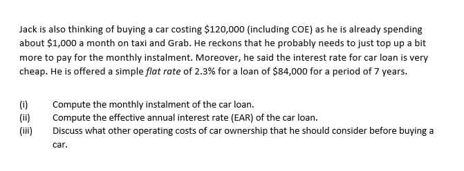 Jack is also thinking of buying a car costing $120,000 (including COE) as he is already spending
about $1,000 a month on taxi and Grab. He reckons that he probably needs to just top up a bit
more to pay for the monthly instalment. Moreover, he said the interest rate for car loan is very
cheap. He is offered a simple flat rate of 2.3% for a loan of $84,000 for a period of 7 years.
(i)
(ii)
(iii)
Compute the monthly instalment of the car loan.
Compute the effective annual interest rate (EAR) of the car loan.
Discuss what other operating costs of car ownership that he should consider before buying a
car.
