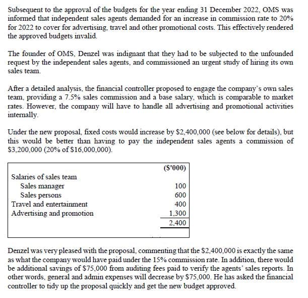 Subsequent to the approval of the budgets for the year ending 31 December 2022, OMS was
informed that independent sales agents demanded for an increase in commission rate to 20%
for 2022 to cover for advertising, travel and other promotional costs. This effectively rendered
the approved budgets invalid.
The founder of OMS, Denzel was indignant that they had to be subjected to the unfounded
request by the independent sales agents, and commissioned an urgent study of hiring its own
sales team.
After a detailed analysis, the financial controller proposed to engage the company's own sales
team, providing a 7.5% sales commission and a base salary, which is comparable to market
rates. However, the company will have to handle all advertising and promotional activities
internally.
Under the new proposal, fixed costs would increase by $2,400,000 (see below for details), but
this would be better than having to pay the independent sales agents a commission of
$3,200,000 (20% of $16,000,000).
($'000)
Salaries of sales team
Sales manager
Sales persons
Travel and entertainment
100
600
400
Advertising and promotion
1,300
2,400
Denzel was very pleased with the proposal, commenting that the $2,400,000 is exactly the same
as what the company would have paid under the 15% commission rate. In addition, there would
be additional savings of $75,000 from auditing fees paid to verify the agents' sales reports. In
other words, general and admin expenses will decrease by $75,000. He has asked the financial
controller to tidy up the proposal quickly and get the new budget approved.
