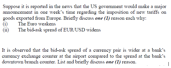 Suppose it is reported in the news that the US govemment would make a major
announcement in one week's time regarding the imposition of new tariffs on
goods exported from Europe. Briefly discuss one (1) reason each why:
(i)
(ii)
The Euro weakens
The bid-ask spread of EUR/USD widens
It is observed that the bid-ask spread of a currency pair is wider at a bank's
currency exchange counter at the airport compared to the spread at the bank's
downtown branch counter. List and briefly discuss one (1) reason.
