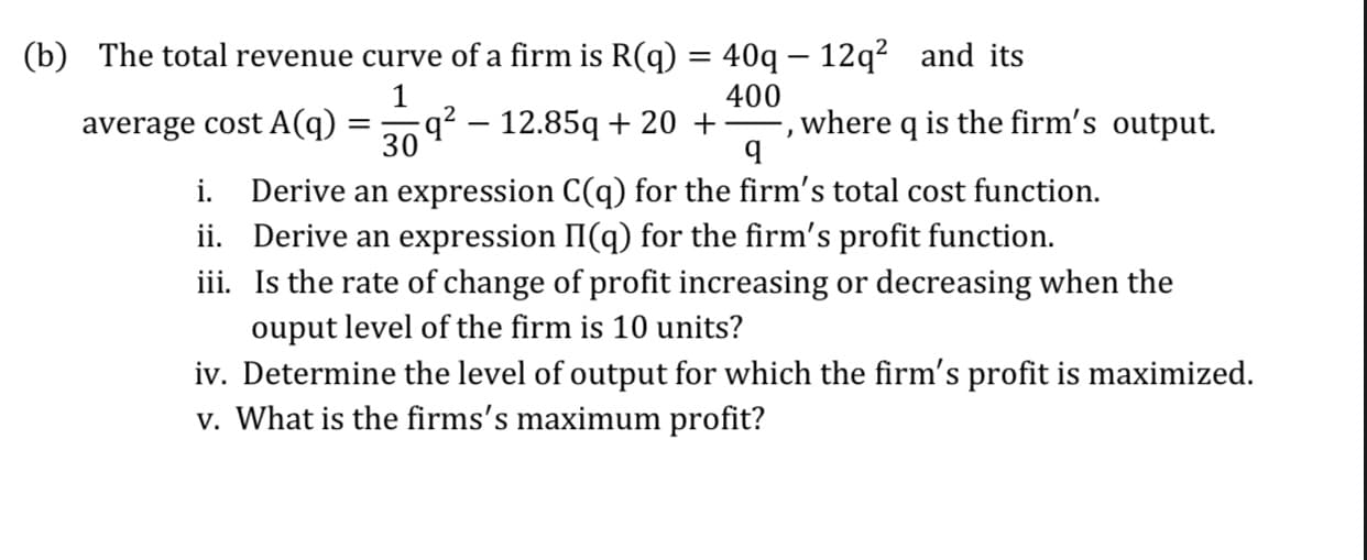 (b) The total revenue curve of a firm is R(q) = 40q – 12q? and its
q² – 12.85q + 20 +
30
400
where q is the firm's output.
average cost A(q)
i. Derive an expression C(q) for the firm's total cost function.
ii. Derive an expression II(q) for the firm's profit function.
iii. Is the rate of change of profit increasing or decreasing when the
ouput level of the firm is 10 units?
iv. Determine the level of output for which the firm's profit is maximized.
v. What is the firms's maximum profit?

