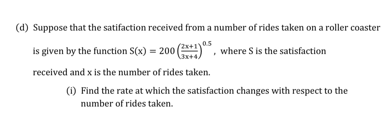 (d) Suppose that the satifaction received from a number of rides taken on a roller coaster
200 ()
0.5
is given by the function S(x)
(2x+1`
3x+4,
where S is the satisfaction
%D
received and x is the number of rides taken.
(i) Find the rate at which the satisfaction changes with respect to the
number of rides taken.
