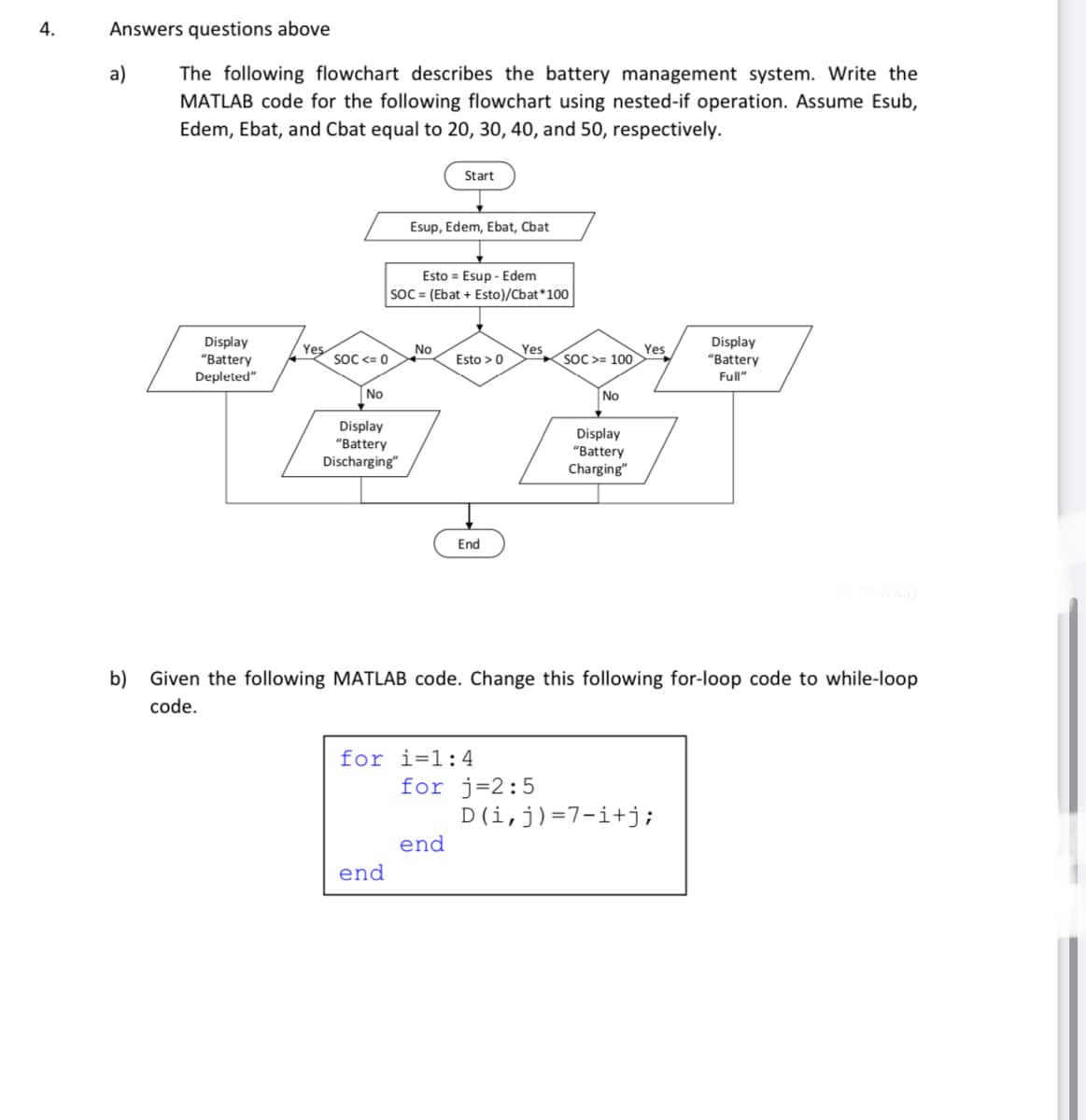 4.
Answers questions above
a)
The following flowchart describes the battery management system. Write the
MATLAB code for the following flowchart using nested-if operation. Assume Esub,
Edem, Ebat, and Cbat equal to 20, 30, 40, and 50, respectively.
Display
"Battery
Depleted"
Yes
SOC <= 0
No
Display
"Battery
Discharging"
Esup, Edem, Ebat, Chat
Esto Esup - Edem
SOC = (Ebat + Esto)/Cbat* 100
end
Start
No
Esto > 0
End
for i=1:4
end
Yes
for j=2:5
SOC>= 100
No
b) Given the following MATLAB code. Change this following for-loop code to while-loop
code.
Display
"Battery
Charging"
Yes
Display
"Battery
Full"
D(i, j)=7i+j;