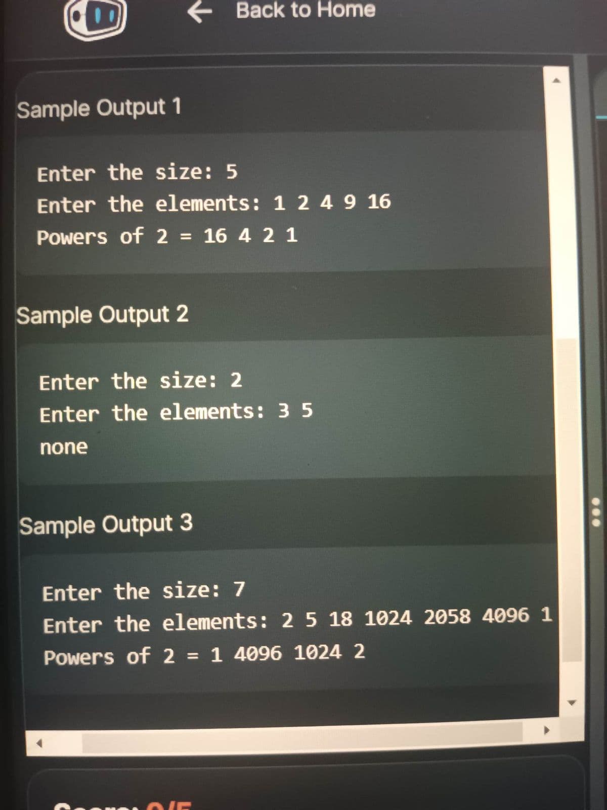 Sample Output 1
← Back to Home
Enter the size: 5
Enter the elements: 1 2 4 9 16
Powers of 2 = 16 4 2 1
Sample Output 2
Enter the size: 2
Enter the elements: 35
none
Sample Output 3
Enter the size: 7
Enter the elements: 2 5 18 1024 2058 4096 1
Powers of 2 = 1 4096 1024 2
ONE