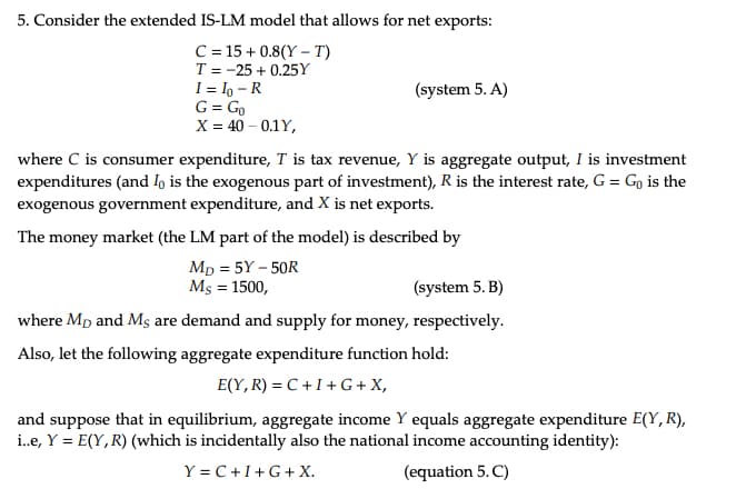 5. Consider the extended IS-LM model that allows for net exports:
C=15+0.8(YT)
T-25 +0.25Y
I= 10-R
G = Go
X = 40 -0.1Y,
(system 5. A)
where C is consumer expenditure, T is tax revenue, Y is aggregate output, I is investment
expenditures (and Io is the exogenous part of investment), R is the interest rate, G = Go is the
exogenous government expenditure, and X is net exports.
The money market (the LM part of the model) is described by
MD = 5Y-50R
Mş = 1500,
(system 5. B)
where Mp and Ms are demand and supply for money, respectively.
Also, let the following aggregate expenditure function hold:
E(Y, R)=C+I+G+ X,
and suppose that in equilibrium, aggregate income Y equals aggregate expenditure E(Y, R),
i..e, Y = E(Y, R) (which is incidentally also the national income accounting identity):
Y=C+I+G+ X.
(equation 5.C)