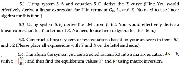 5.1. Using system 5. A and equation 5. C, derive the IS curve (Hint: You would
effectively derive a linear expression for Y in terms of Go, Io, and R. No need to use linear
algebra for this item.).
5.2. Using system 5. B, derive the LM curve (Hint: You would effectively derive a
linear expression for Y in terms of R. No need to use linear algebra for this item.).
5.3. Construct a linear system of two equations based on your answers in items 5.1
and 5.2 (Please place all expressions with Y and R on the left-hand side.).
5.4. Transform the system you constructed in item 5.3 into a matrix equation Ax = b,
= []; and then find the equilibrium values Y* and R* using matrix inversion.
with x =