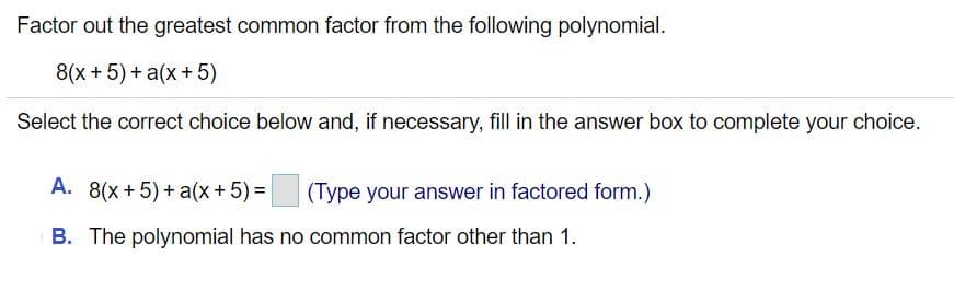 Factor out the greatest common factor from the following polynomial.
8(x +5) + a(x+ 5)
Select the correct choice below and, if necessary, fill in the answer box to complete your choice.
A. 8(x+5)+ a(x+ 5) =
(Type your answer in factored form.)
B. The polynomial has no common factor other than 1.
