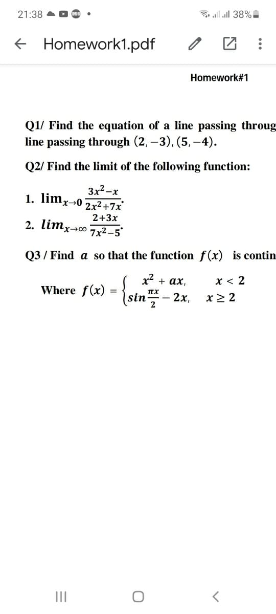 21:38 O
lll 38%
Homework1.pdf
Homework#1
Q1/ Find the equation of a line passing throug
line passing through (2, –3), (5, –4).
Q2/ Find the limit of the following function:
3x2-x
1. limx→0 2x2+7x
2+3x
2. limxo
7x2-5
Q3 / Find a so that the function f(x) is contin
x2 + ax,
x < 2
Where f(x)
sin
2х,
x> 2
2
