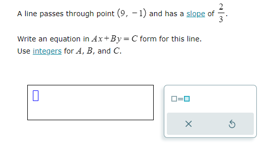 A line passes through point (9, -1) and has a slope of
Write an equation in Ax+By = C form for this line.
Use integers for A, B, and C.
0
0=0
X
w/N
3
3