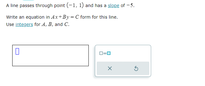 A line passes through point (-1, 1) and has a slope of -5.
Write an equation in Ax+By = C form for this line.
Use integers for A, B, and C.
0=0
X
5