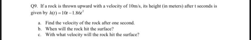 Q9. If a rock is thrown upward with a velocity of 10m/s, its height (in meters) after t seconds is
given by h(t) =10f-1.86r
a. Find the velocity of the rock after one second.
b. When will the rock hit the surface?
c. With what velocity will the rock hit the surface?
