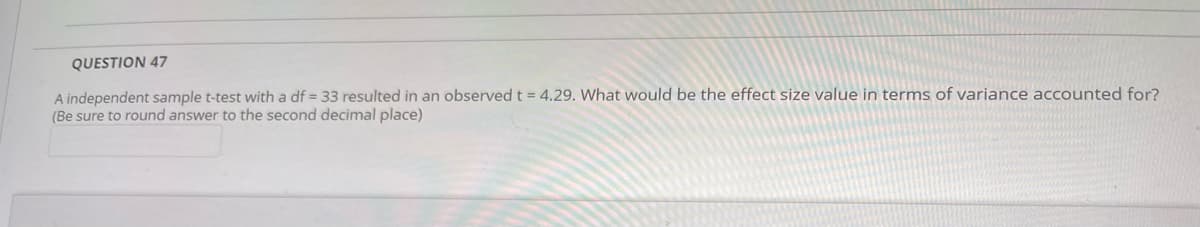 QUESTION 47
A independent sample t-test with a df = 33 resulted in an observed t = 4.29. What would be the effect size value in terms of variance accounted for?
(Be sure to round answer to the second decimal place)
