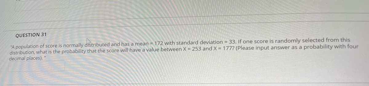 QUESTION 31
"A population of score is normally distributed and has a mean = 172 with standard deviation = 33. If one score is randomly selected from this
distribution, what is the probability that the score will have a value between X = 253 and X = 177? (Please input answer as a probability with four
decimal places). "