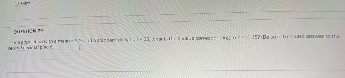 O False
QUESTION 29
"For a population with a mean = 375 and a standard deviation = 25, what is the X value corresponding to z = -1.15? (Be sure to round answer to the
second decimal place)."