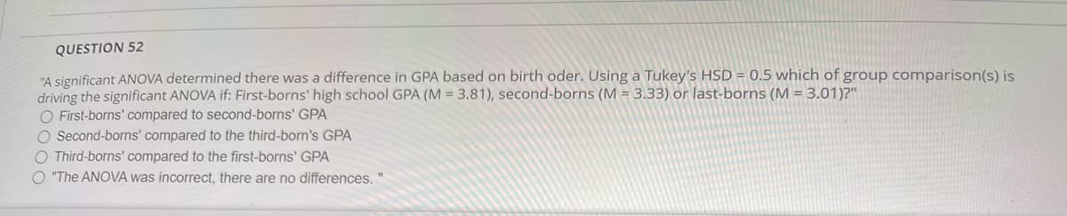QUESTION 52
"A significant ANOVA determined there was a difference in GPA based on birth oder. Using a Tukey's HSD = 0.5 which of group comparison(s) is
driving the significant ANOVA if: First-borns' high school GPA (M = 3.81), second-borns (M = 3.33) or last-borns (M = 3.01)?"
O First-borns' compared to second-borns' GPA
O Second-borns' compared to the third-born's GPA
O Third-borns' compared to the first-borns' GPA
O "The ANOVA was incorrect, there are no differences. "