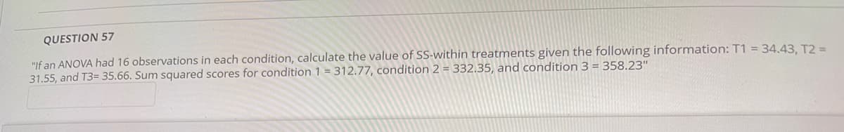 QUESTION 57
"If an ANOVA had 16 observations in each condition, calculate the value of SS-within treatments given the following information: T1 = 34.43, T2 =
31.55, and T3= 35.66. Sum squared scores for condition 1 = 312.77, condition 2 = 332.35, and condition 3 = 358.23"
