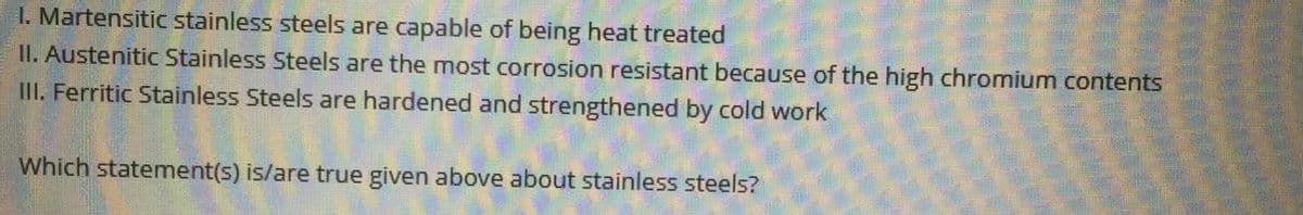 I. Martensitic stainless steels are capable of being heat treated
II. Austenitic Stainless Steels are the most corrosion resistant because of the high chromium contents
III. Ferritic Stainless Steels are hardened and strengthened by cold work
Which statement(s) is/are true given above about stainless steels?
