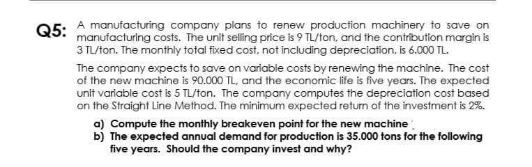 05: A manufacturing company plans to renew production machinery to save on
manufacturing costs. The unit selling price is 9 TL/ton, and the contribution margin is
3 TL/ton. The monthly total fixed cost, not including depreciation, is 6.000 TL.
Q5:
The company expects to save on variable costs by renewing the machine. The cost
of the new machine is 90.000 TL, and the economic life is five years. The expected
unit variable cost is 5 TL/ton. The company computes the depreciation cost based
on the Straight Line Method. The minimum expected return of the investment is 2%.
a) Compute the monthly breakeven point for the new machine
b) The expected annual demand for production is 35.000 tons for the following
five years. Should the company invest and why?
