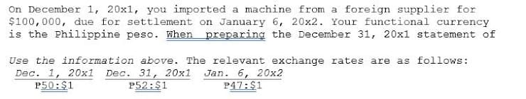 On December 1, 20x1, you imported a machine from a foreign supplier for
$100,000, due for settlement on January 6, 20x2. Your functional currency
is the Philippine peso. When preparing the December 31, 20x1 statement of
Use the information above. The relevant exchange rates are as follows:
Dec. 1, 20x1
P50:$1
Dec. 31, 20x1
P52:$1
Jan. 6, 20x2
P47:$1
