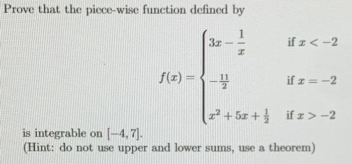 Prove that the piece-wise function defined by
3x
if r < -2
-
f(z) -(-号
11
2.
if r = -2
%3D
x² + 5x +
if r > -2
is integrable on [-4, 7].
(Hint: do not use upper and lower sums, use a theorem)
117
