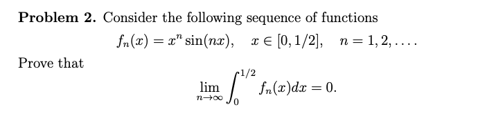 Problem 2. Consider the following sequence of functions
fu(2) — 2" sin(nя), т€ [0,1/2], п%3D1,2, ....
ле (0, 1/2], п %3D 1, 2, ....
Prove that
r1/2
fn(x)dæ = 0.
lim
