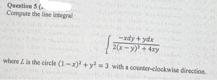 Question 5 (
Compute the line integral
-xdy + ydx
2(x-y)2 + 4xy
where L is the circle (1-x)2 + y2 = 3 with a counter-clockwise direction.
