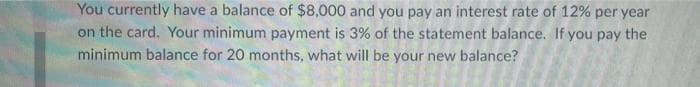 You currently have a balance of $8,000 and you pay an interest rate of 12% per year
on the card. Your minimum payment is 3% of the statement balance. If you pay the
minimum balance for 20 months, what will be your new balance?
